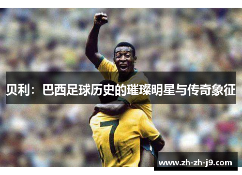 贝利:巴西足球历史的璀璨明星与传奇象征 贝利:巴西足球历史的璀璨明星与传奇象征