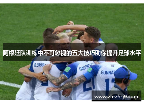 阿根廷队训练中不可忽视的五大技巧助你提升足球水平 阿根廷队训练中不可忽视的五大技巧助你提升足球水平