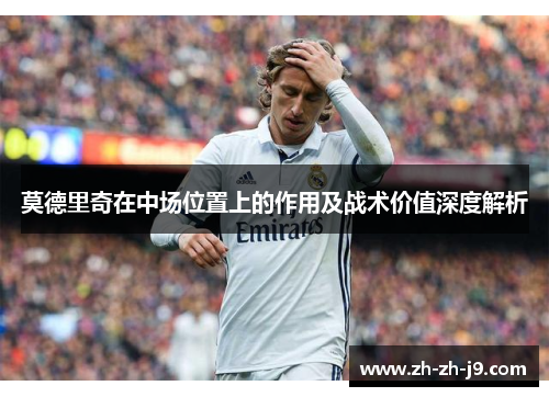 莫德里奇在中场位置上的作用及战术价值深度解析 莫德里奇在中场位置上的作用及战术价值深度解析