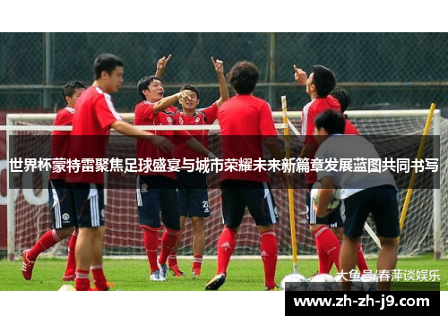 世界杯蒙特雷聚焦足球盛宴与城市荣耀未来新篇章发展蓝图共同书写