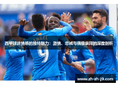 西甲球迷情感的独特魅力：激情、忠诚与偶像崇拜的深度剖析