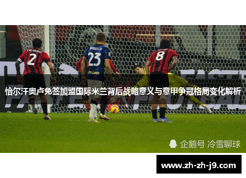 恰尔汗奥卢免签加盟国际米兰背后战略意义与意甲争冠格局变化解析 恰尔汗奥卢免签加盟国际米兰背后战略意义与意甲争冠格局变化解析