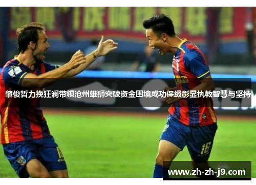 肇俊哲力挽狂澜带领沧州雄狮突破资金困境成功保级彰显执教智慧与坚持 肇俊哲力挽狂澜带领沧州雄狮突破资金困境成功保级彰显执教智慧与坚持