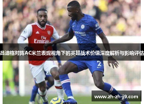 吕迪格对阵AC米兰表现视角下的英超战术价值深度解析与影响评估