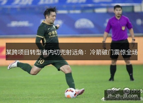某跨项目转型者内切兜射远角:冷箭破门震惊全场 某跨项目转型者内切兜射远角:冷箭破门震惊全场